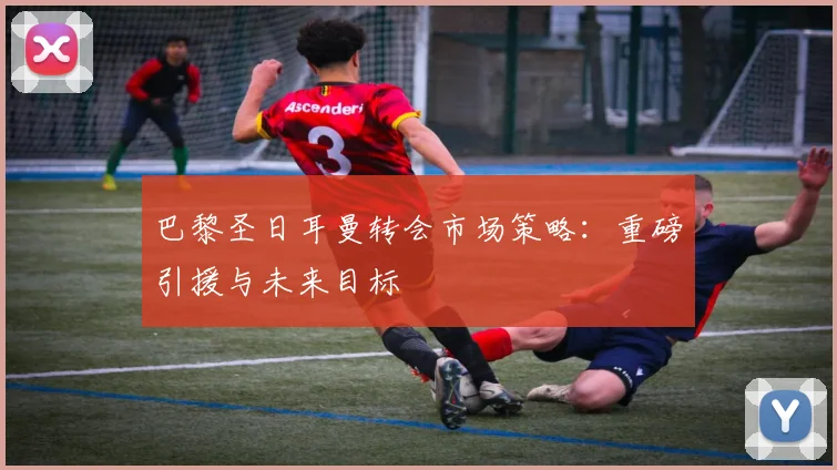 巴黎圣日耳曼转会市场策略:重磅引援与未来目标