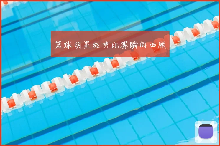 篮球明星经典比赛瞬间回顾