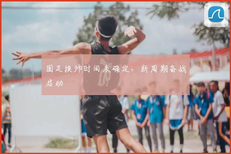 国足换帅时间表确定,新周期备战启动