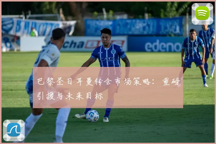 巴黎圣日耳曼转会市场策略:重磅引援与未来目标