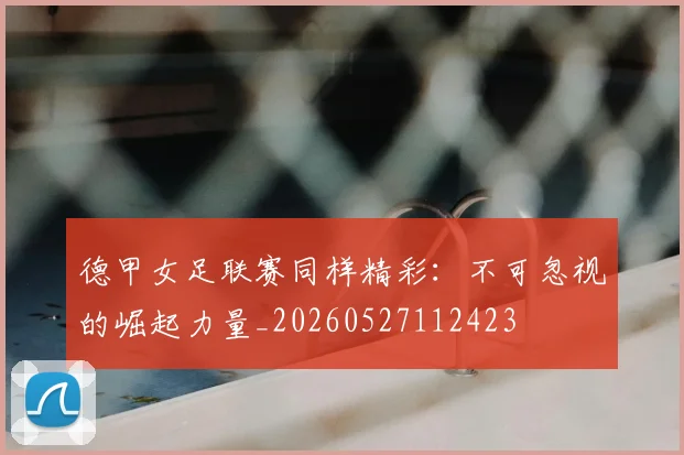 德甲女足联赛同样精彩：不可忽视的崛起力量_20260527112423