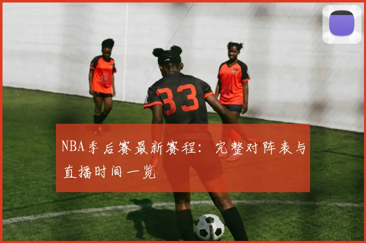 NBA季后赛最新赛程:完整对阵表与直播时间一览