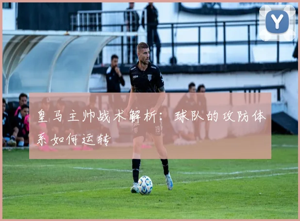 皇马主帅战术解析:球队的攻防体系如何运转