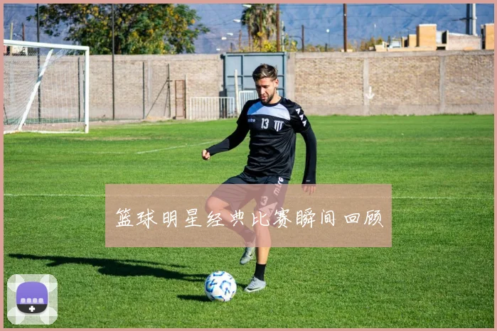 篮球明星经典比赛瞬间回顾
