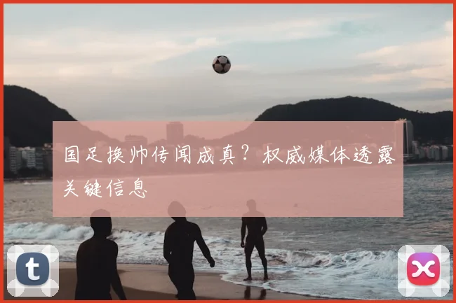 国足换帅传闻成真?权威媒体透露关键信息