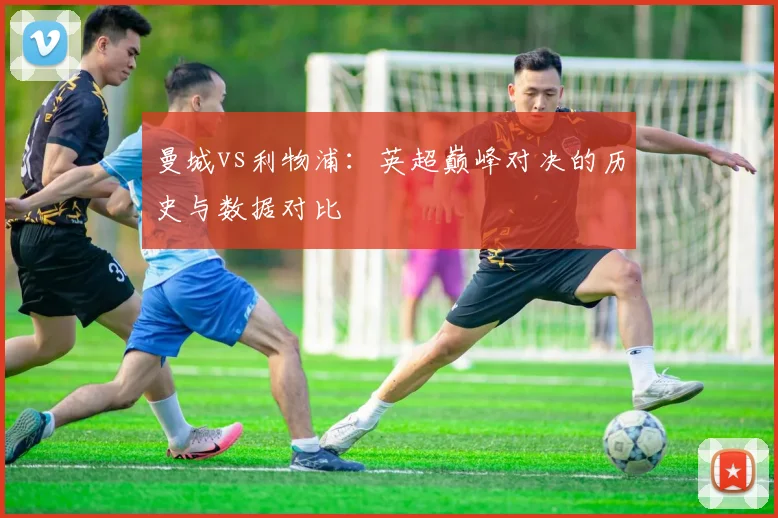曼城vs利物浦:英超巅峰对决的历史与数据对比
