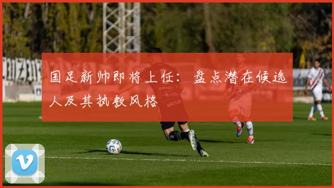 国足新帅即将上任:盘点潜在候选人及其执教风格