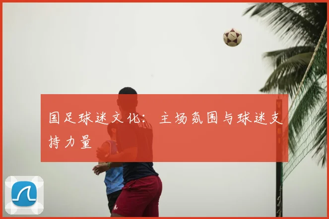 国足球迷文化:主场氛围与球迷支持力量