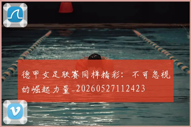 德甲女足联赛同样精彩:不可忽视的崛起力量_20260527112423