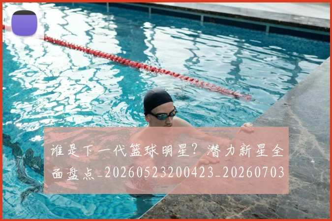 谁是下一代篮球明星?潜力新星全面盘点_20260523200423_20260703181947