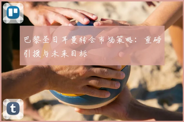 巴黎圣日耳曼转会市场策略:重磅引援与未来目标