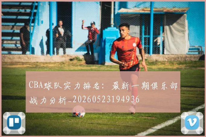 CBA球队实力排名:最新一期俱乐部战力分析_20260523194936