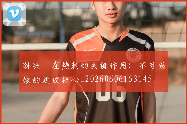 孙兴慜在热刺的关键作用:不可或缺的进攻核心_20260606153145