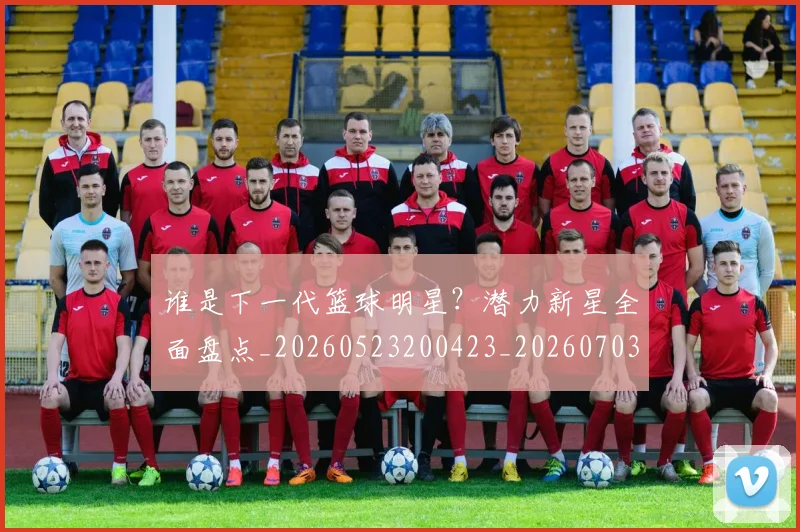 谁是下一代篮球明星？潜力新星全面盘点_20260523200423_20260703181947
