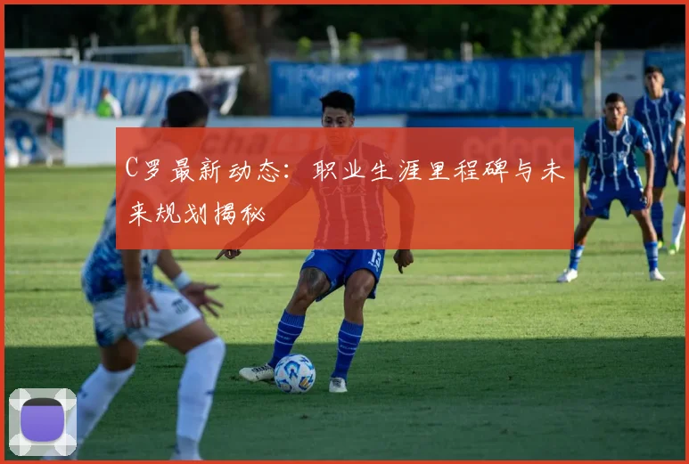 C罗最新动态:职业生涯里程碑与未来规划揭秘