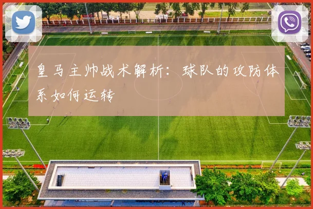 皇马主帅战术解析:球队的攻防体系如何运转