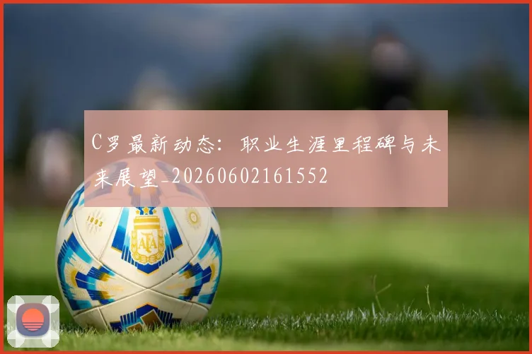 C罗最新动态:职业生涯里程碑与未来展望_20260602161552