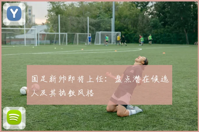 国足新帅即将上任：盘点潜在候选人及其执教风格