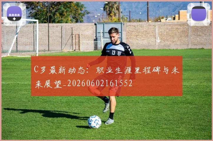 C罗最新动态：职业生涯里程碑与未来展望_20260602161552