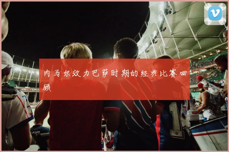 内马尔效力巴萨时期的经典比赛回顾