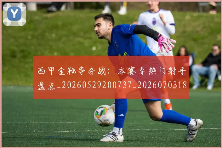西甲金靴争夺战:本赛季热门射手盘点_20260529200737_20260703181938