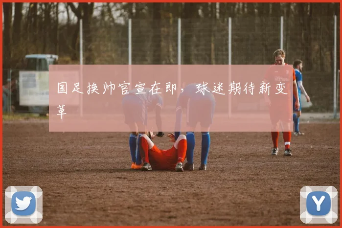 国足换帅官宣在即，球迷期待新变革