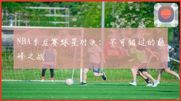 NBA季后赛球星对决:不可错过的巅峰之战