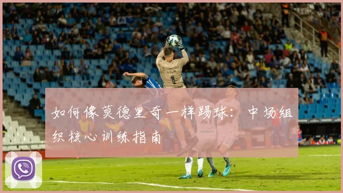 如何像莫德里奇一样踢球:中场组织核心训练指南