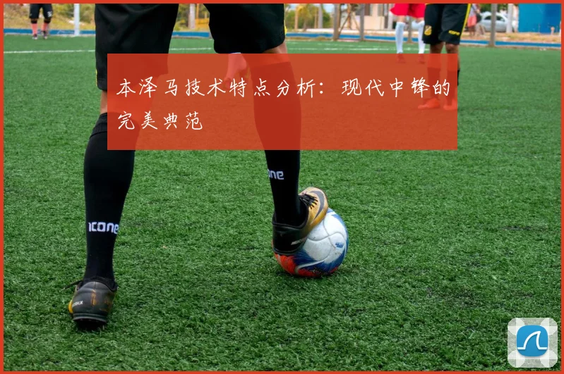 本泽马技术特点分析:现代中锋的完美典范